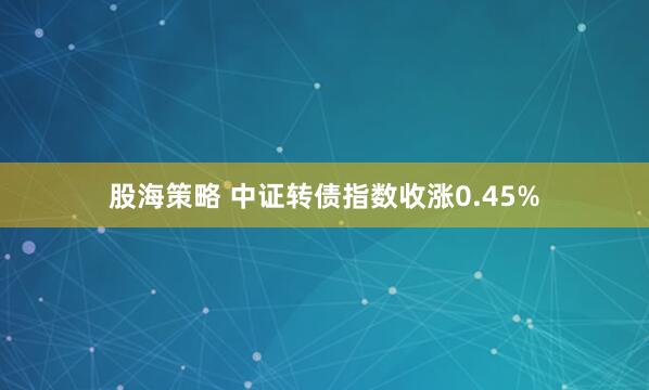 股海策略 中证转债指数收涨0.45%