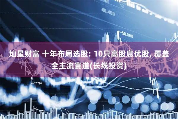 灿星财富 十年布局选股: 10只高股息优股, 覆盖全主流赛道(长线投资)