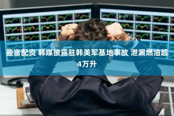 盈富配资 韩媒披露驻韩美军基地事故 泄漏燃油超4万升