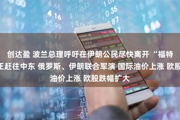 创达盈 波兰总理呼吁在伊朗公民尽快离开 “福特”号航母正赶往中东 俄罗斯、伊朗联合军演 国际油价上涨 欧股跌幅扩大