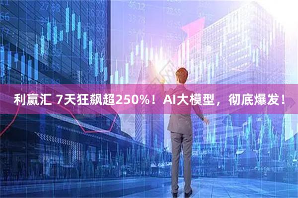 利赢汇 7天狂飙超250%！AI大模型，彻底爆发！