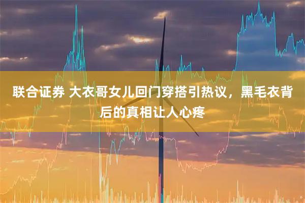 联合证券 大衣哥女儿回门穿搭引热议，黑毛衣背后的真相让人心疼