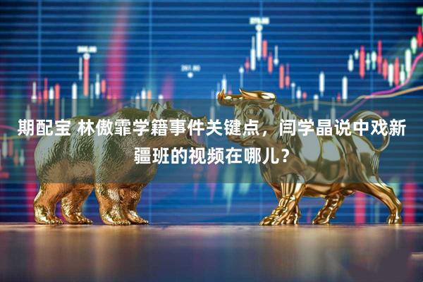 期配宝 林傲霏学籍事件关键点，闫学晶说中戏新疆班的视频在哪儿？