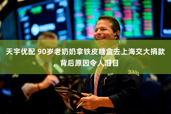 天宇优配 90岁老奶奶拿铁皮糖盒去上海交大捐款，背后原因令人泪目