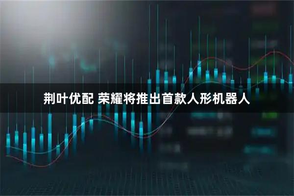 荆叶优配 荣耀将推出首款人形机器人