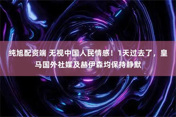 纯旭配资端 无视中国人民情感！1天过去了，皇马国外社媒及赫伊森均保持静默