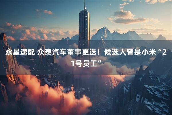 永星速配 众泰汽车董事更迭！候选人曾是小米“21号员工”