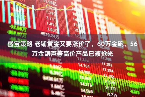 盛宝策略 老铺黄金又要涨价了，60万金碗、56万金葫芦等高价产品已被抢光
