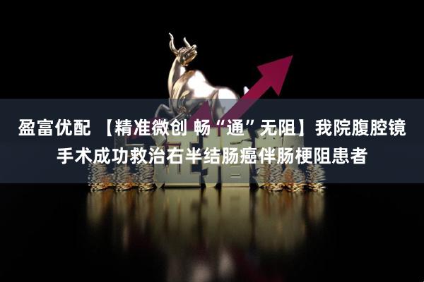 盈富优配 【精准微创 畅“通”无阻】我院腹腔镜手术成功救治右半结肠癌伴肠梗阻患者