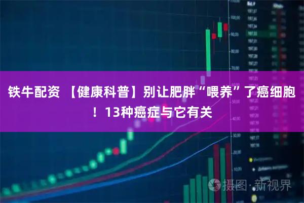 铁牛配资 【健康科普】别让肥胖“喂养”了癌细胞！13种癌症与它有关