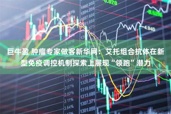 巨牛盈 肿瘤专家做客新华网：艾托组合抗体在新型免疫调控机制探索上展现“领跑”潜力
