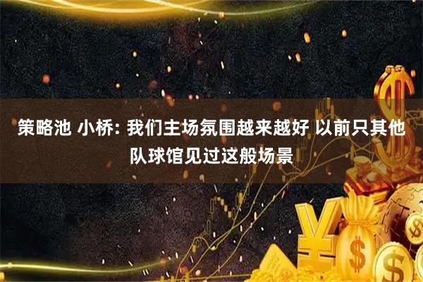 策略池 小桥: 我们主场氛围越来越好 以前只其他队球馆见过这般场景