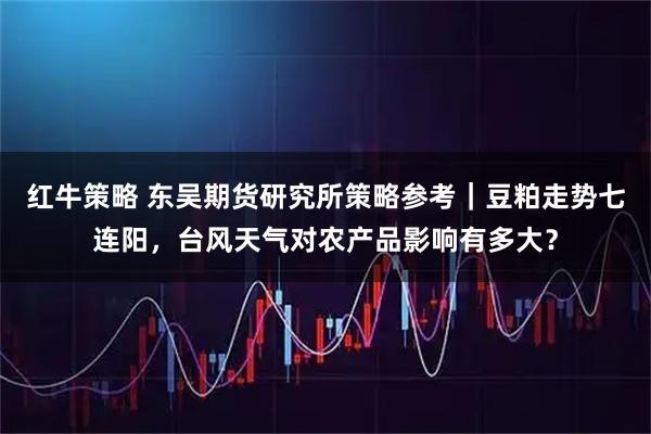 红牛策略 东吴期货研究所策略参考｜豆粕走势七连阳，台风天气对农产品影响有多大？