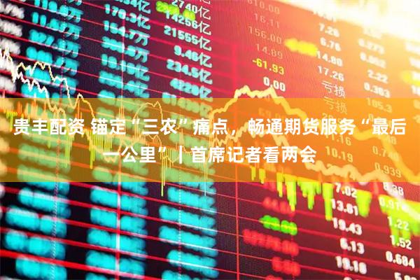 贵丰配资 锚定“三农”痛点，畅通期货服务“最后一公里”｜首席记者看两会