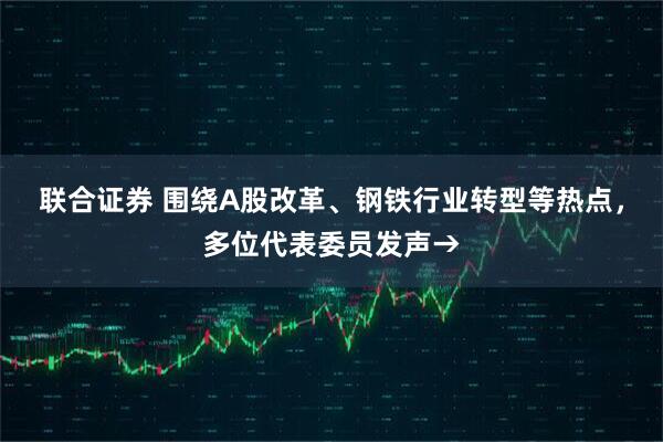 联合证券 围绕A股改革、钢铁行业转型等热点，多位代表委员发声→