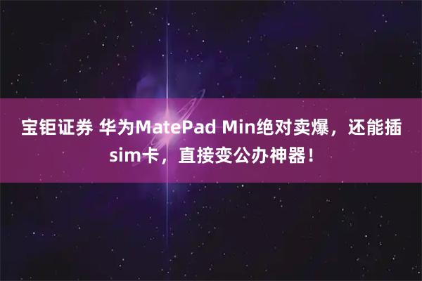 宝钜证券 华为MatePad Min绝对卖爆，还能插sim卡，直接变公办神器！