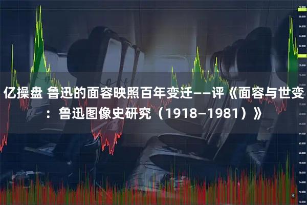 亿操盘 鲁迅的面容映照百年变迁——评《面容与世变：鲁迅图像史研究（1918—1981）》