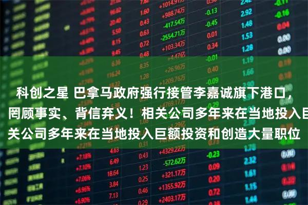 科创之星 巴拿马政府强行接管李嘉诚旗下港口，香港特区政府严正抗议：罔顾事实、背信弃义！相关公司多年来在当地投入巨额投资和创造大量职位