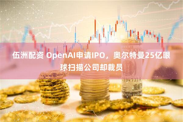 伍洲配资 OpenAI申请IPO，奥尔特曼25亿眼球扫描公司却裁员